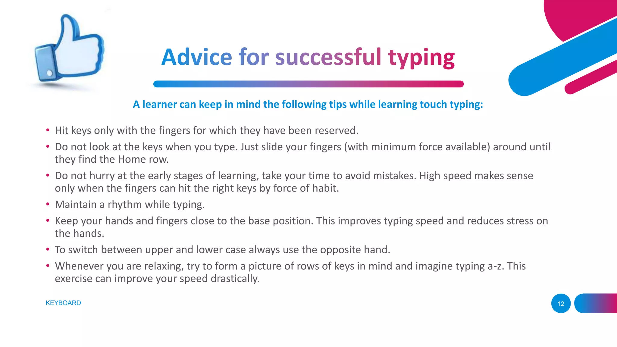 KEYBOARD 12
A learner can keep in mind the following tips while learning touch typing:
• Hit keys only with the fingers for which they have been reserved.
• Do not look at the keys when you type. Just slide your fingers (with minimum force available) around until
they find the Home row.
• Do not hurry at the early stages of learning, take your time to avoid mistakes. High speed makes sense
only when the fingers can hit the right keys by force of habit.
• Maintain a rhythm while typing.
• Keep your hands and fingers close to the base position. This improves typing speed and reduces stress on
the hands.
• To switch between upper and lower case always use the opposite hand.
• Whenever you are relaxing, try to form a picture of rows of keys in mind and imagine typing a-z. This
exercise can improve your speed drastically.
 