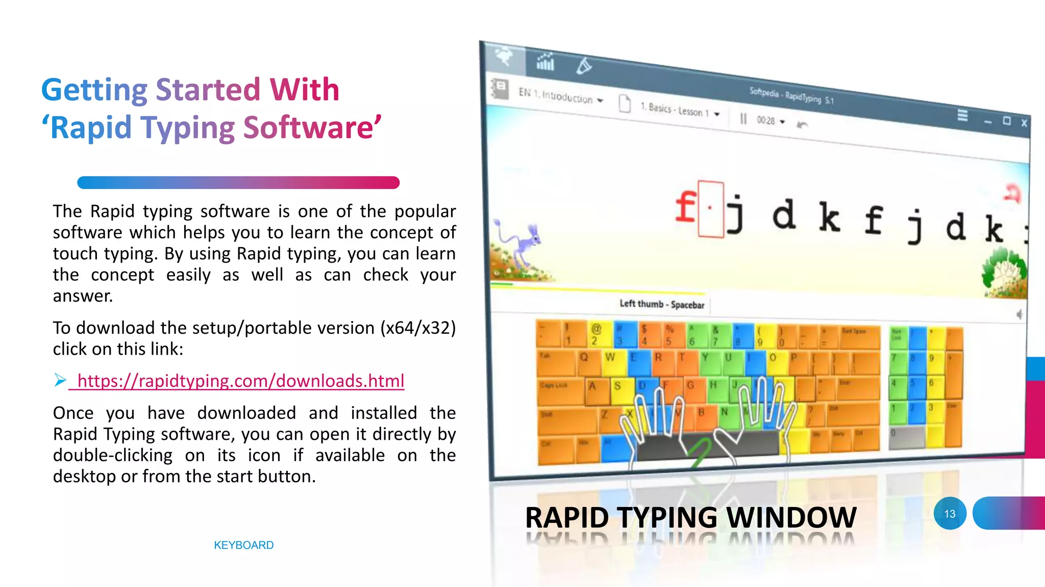 KEYBOARD
13
The Rapid typing software is one of the popular
software which helps you to learn the concept of
touch typing. By using Rapid typing, you can learn
the concept easily as well as can check your
answer.
To download the setup/portable version (x64/x32)
click on this link:
 https://rapidtyping.com/downloads.html
Once you have downloaded and installed the
Rapid Typing software, you can open it directly by
double-clicking on its icon if available on the
desktop or from the start button.
RAPID TYPING WINDOW
 