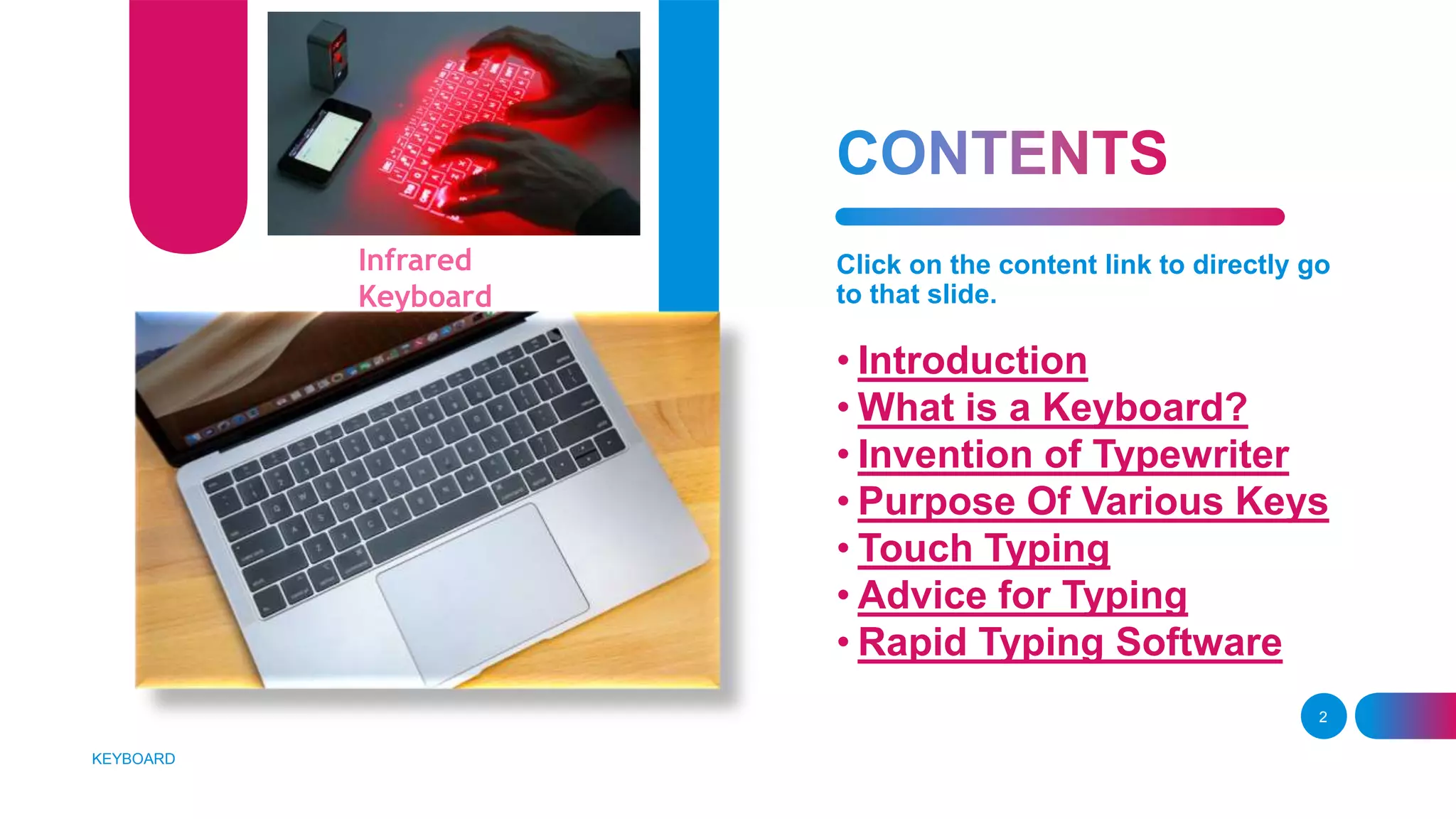 Click on the content link to directly go
to that slide.
• Introduction
• What is a Keyboard?
• Invention of Typewriter
• Purpose Of Various Keys
• Touch Typing
• Advice for Typing
• Rapid Typing Software
KEYBOARD
2
Infrared
Keyboard
 