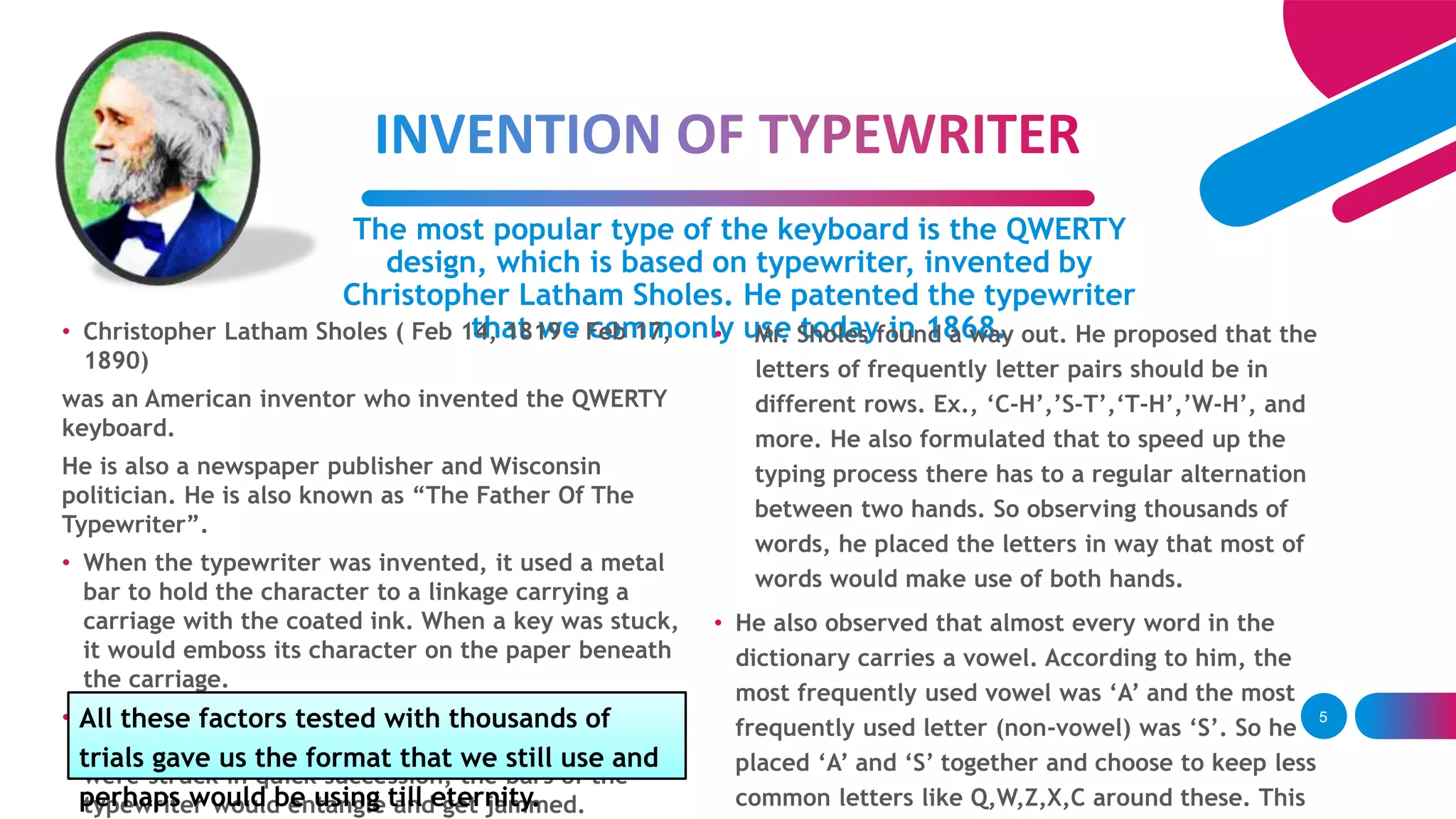 The most popular type of the keyboard is the QWERTY
design, which is based on typewriter, invented by
Christopher Latham Sholes. He patented the typewriter
that we commonly use today in 1868.• Christopher Latham Sholes ( Feb 14, 1819 – Feb 17,
1890)
was an American inventor who invented the QWERTY
keyboard.
He is also a newspaper publisher and Wisconsin
politician. He is also known as “The Father Of The
Typewriter”.
• When the typewriter was invented, it used a metal
bar to hold the character to a linkage carrying a
carriage with the coated ink. When a key was stuck,
it would emboss its character on the paper beneath
the carriage.
• But when an operator learned to type at a great
speed, a certain flow was noticed. When two letters
were struck in quick succession, the bars of the
typewriter would entangle and get jammed.
• Mr. Sholes found a way out. He proposed that the
letters of frequently letter pairs should be in
different rows. Ex., ‘C-H’,’S-T’,‘T-H’,’W-H’, and
more. He also formulated that to speed up the
typing process there has to a regular alternation
between two hands. So observing thousands of
words, he placed the letters in way that most of
words would make use of both hands.
• He also observed that almost every word in the
dictionary carries a vowel. According to him, the
most frequently used vowel was ‘A’ and the most
frequently used letter (non-vowel) was ‘S’. So he
placed ‘A’ and ‘S’ together and choose to keep less
common letters like Q,W,Z,X,C around these. This
5All these factors tested with thousands of
trials gave us the format that we still use and
perhaps would be using till eternity.
 