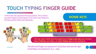 HOME KEYS
KEYBOARD 10
In the home row represent the base position. This is where
you place fingers to start typing. Try to return your fingers to
the base position after every keystroke.
The left hand fingers are placed on F, D,S,A keys whereas the right
hand fingers are placed on J, K, L, ; keys.
The row which starts from the beginning of Caps Lock key and contains
letters F,D,S,A, and J,K,L,; is called Home row on the keyboard.
 
