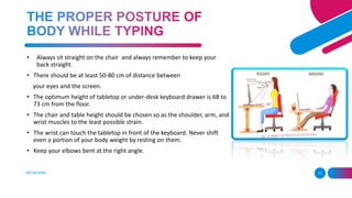 KEYBOARD 11
• Always sit straight on the chair and always remember to keep your
back straight.
• There should be at least 50-80 cm of distance between
your eyes and the screen.
• The optimum height of tabletop or under-desk keyboard drawer is 68 to
73 cm from the floor.
• The chair and table height should be chosen so as the shoulder, arm, and
wrist muscles to the least possible strain.
• The wrist can touch the tabletop in front of the keyboard. Never shift
even a portion of your body weight by resting on them.
• Keep your elbows bent at the right angle.
 