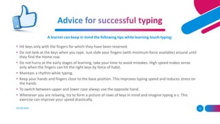 KEYBOARD 12
A learner can keep in mind the following tips while learning touch typing:
• Hit keys only with the fingers for which they have been reserved.
• Do not look at the keys when you type. Just slide your fingers (with minimum force available) around until
they find the Home row.
• Do not hurry at the early stages of learning, take your time to avoid mistakes. High speed makes sense
only when the fingers can hit the right keys by force of habit.
• Maintain a rhythm while typing.
• Keep your hands and fingers close to the base position. This improves typing speed and reduces stress on
the hands.
• To switch between upper and lower case always use the opposite hand.
• Whenever you are relaxing, try to form a picture of rows of keys in mind and imagine typing a-z. This
exercise can improve your speed drastically.
 