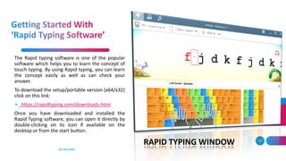 KEYBOARD
13
The Rapid typing software is one of the popular
software which helps you to learn the concept of
touch typing. By using Rapid typing, you can learn
the concept easily as well as can check your
answer.
To download the setup/portable version (x64/x32)
click on this link:
 https://rapidtyping.com/downloads.html
Once you have downloaded and installed the
Rapid Typing software, you can open it directly by
double-clicking on its icon if available on the
desktop or from the start button.
RAPID TYPING WINDOW
 
