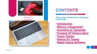 Click on the content link to directly go
to that slide.
• Introduction
• What is a Keyboard?
• Invention of Typewriter
• Purpose Of Various Keys
• Touch Typing
• Advice for Typing
• Rapid Typing Software
KEYBOARD
2
Infrared
Keyboard
 