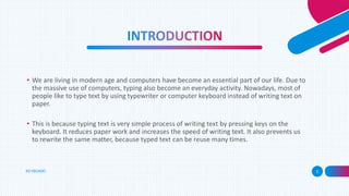KEYBOARD 3
• We are living in modern age and computers have become an essential part of our life. Due to
the massive use of computers, typing also become an everyday activity. Nowadays, most of
people like to type text by using typewriter or computer keyboard instead of writing text on
paper.
• This is because typing text is very simple process of writing text by pressing keys on the
keyboard. It reduces paper work and increases the speed of writing text. It also prevents us
to rewrite the same matter, because typed text can be reuse many times.
 
