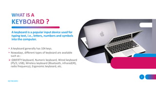 A keyboard is a popular input device used for
typing text, i.e., letters, numbers and symbols
into the computer.
• A keyboard generally has 104 keys.
• Nowadays, different types of keyboard are available
such as :
 QWERTY keyboard, Numeric keyboard, Wired keyboard
(PS/2, USB), Wireless keyboard (Bluetooth, infrared(IR),
radio frequency), Ergonomic keyboard, etc.
4
KEYBOARD
 