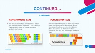 ALPHANUMERIC KEYS
KEYBOARD
7
KEYBOARD
PUNCTUATION KEYS
• The alphanumeric keys refer to all the letters
and numbers on the keyboard, i.e. A-Z and 0-9.
These keys are used for typing numbers,
symbols and letters.
• The punctation keys refer to all the keys which
have punctation marks, like comma, period,
semicolon, brackets, parenthesis and so on.
They also refer to all the mathematical
operators, like plus sign, minus sign, and equal
sign.
 