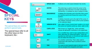 KEYBOARD
8
The special keys are used to
perform special tasks.
The special keys refer to all
the other keys on the
keyboard, like :
SPACE BAR It allows us to enter space between two words.
ENTER The enter key is used to move the cursor to the
beginning of the next line or to enter commands.
Sometimes, it is labeled as return instead of enter.
BACKSPACE It deletes the character just to the left of the cursor
(or insertion point) and moves the cursor to that
position.
DELETE It deletes character just to the right of the cursor. It
also deletes character at the current cursor position
or the selected object.
ARROW KEYS Also called ‘Cursor Control keys’ enable us to move
the cursor (or insertion point) up, down, right or left.
CAPS LOCK Also known as ‘Toggle Key’, when activated ,
causes all alphabetic characters to be uppercase.
SHIFT
It is a modifier key, used to type capital letters and
other alternates for uppercase letters. There are
typically two shift keys, on the left and right sides of
the row below the home row.
ALT It is another control key. This is also used in
conjunction with other keys to produce control
characters.
ESC It is used to send special codes to devices and to
exit (or escape) from programs and tasks.
 