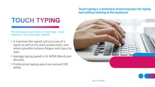 ADD A FOOTER
9
• It improves the speed and accuracy of a
typist as well as his work productivity, and
where possible reduces fatigue and injury to
eyes.
• Average typing speed is 41 WPM (Words per
Minute).
• Professional typing speed can exceed 100
WPM.
Touch typing is a technique of pressing keys for typing
text without looking at the keyboard.
This technique is also known as ‘touch type’, ‘touch
method’ or ‘touch and type’ method.
 
