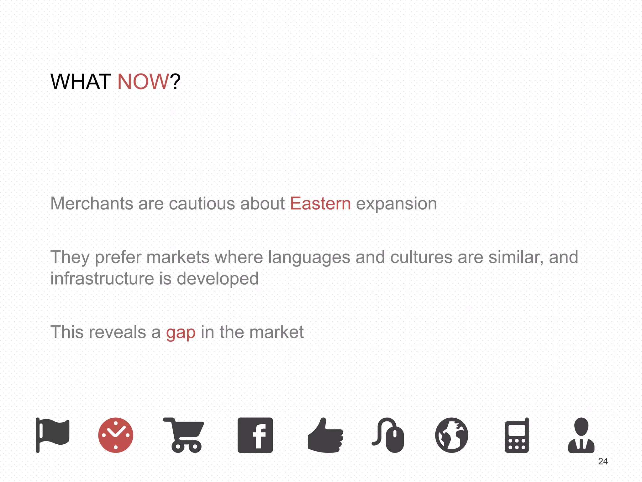 24 
WHAT NOW? 
Merchants are cautious about Eastern expansion 
They prefer markets where languages and cultures are similar, and 
infrastructure is developed 
This reveals a gap in the market 
 