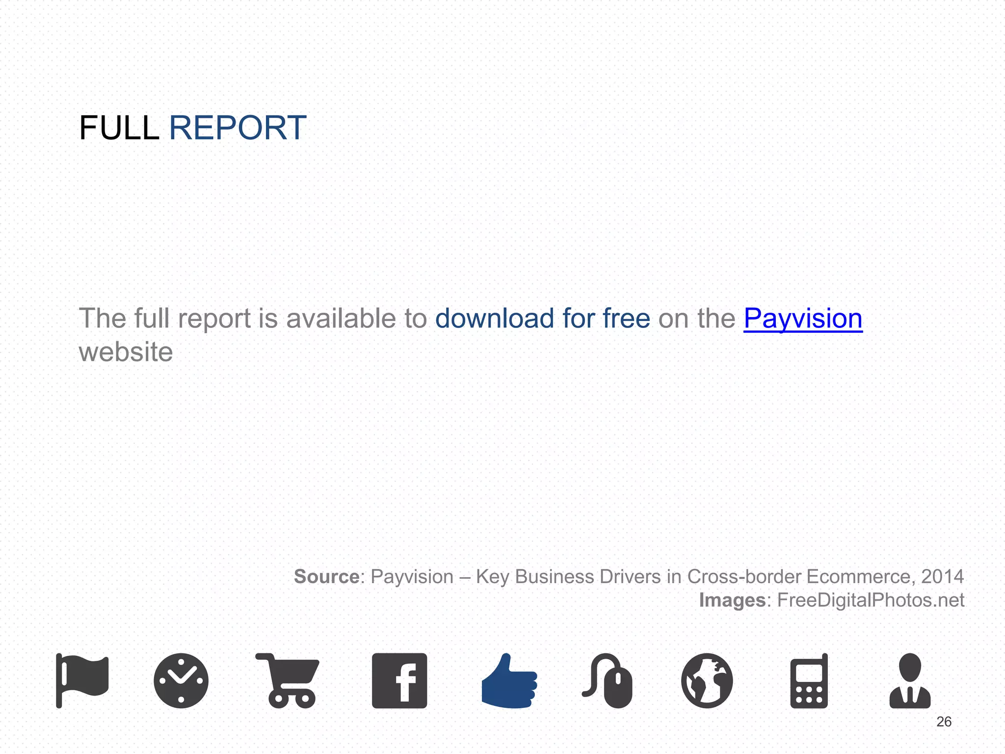 26 
FULL REPORT 
The full report is available to download for free on the Payvision 
website 
Source: Payvision – Key Business Drivers in Cross-border Ecommerce, 2014 
Images: FreeDigitalPhotos.net 
 