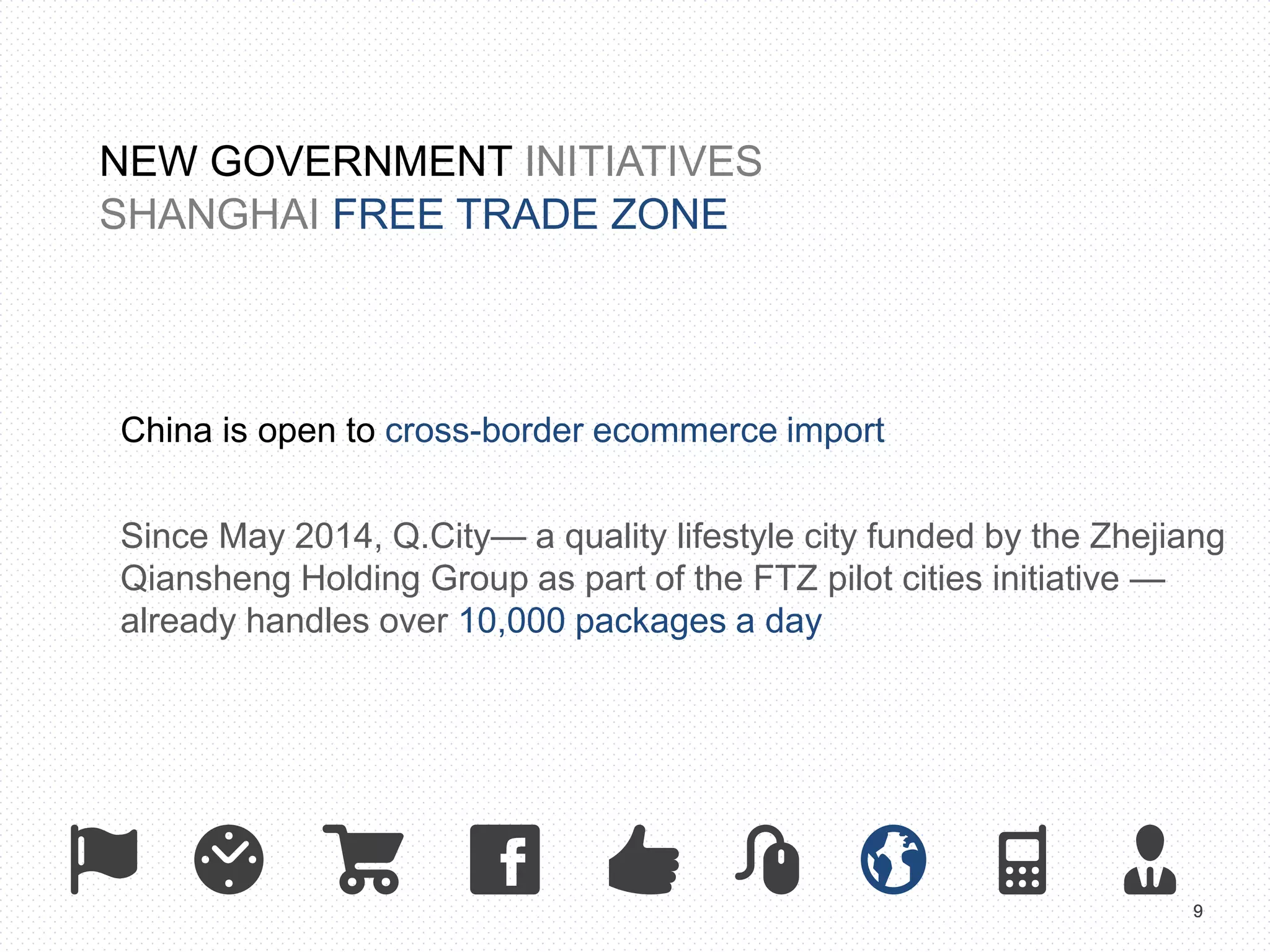 9 
NEW GOVERNMENT INITIATIVES 
SHANGHAI FREE TRADE ZONE 
China is open to cross-border ecommerce import 
Since May 2014, Q.City— a quality lifestyle city funded by the Zhejiang 
Qiansheng Holding Group as part of the FTZ pilot cities initiative — 
already handles over 10,000 packages a day 
 