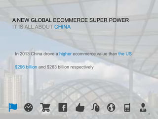 8 
A NEW GLOBAL ECOMMERCE SUPER POWER 
IT IS ALL ABOUT CHINA 
In 2013 China drove a higher ecommerce value than the US 
$296 billion and $263 billion respectively 
 