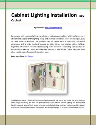 Cabinet Lighting Installation- Key
Cabinet
_____________________________________________________________________________________
By Jonr Jony - http://keycabinet.org
Partnership with a cabinet lighting manufacturer makes custom cabinet light installation more
efficient and precise for the lighting design and electrical contractor. Many cabinet lights, such
as those made by Phantom, are pre-fabricated to specific vertical, horizontal, and radial
dimensions and provide excellent sources for both storage and display cabinet lighting.
Regardless of whether you are subcontracting under a builder and starting from scratch, or
retrofitting an existing cabinet with new light fixtures, a low voltage cabinet light will most
often meet the specific needs of your client base.
Learn More About Key Cabinet
The key to successful cabinet light installation lies in shielding the source and hiding the wires. Custom
linear strips are among the most low profile fixtures in the kitchen cabinet lighting and display shelf
lighting industry. Much of their unobtrusiveness is attributable to proprietary engineering of the power
distribution system and to smaller components that allow more light to be produced with fewer fixtures.
 