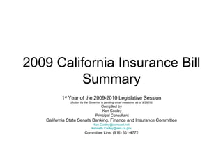 2009 California Insurance Bill Summary 1 st  Year of the 2009-2010 Legislative Session (Action by the Governor is pending on all measures as of 9/29/09) Compiled by Ken Cooley Principal Consultant California State Senate Banking, Finance and Insurance Committee [email_address] [email_address] Committee Line: (916) 651-4772 