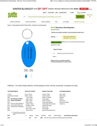 Aluminum Oval Keychain : Review Your Custom Product                                                        http://www.cafepress.com/cp/customize/product2.aspx?number=793788...




                                                                                             Sign In   Track Order      Help    pressboardsTM                $ USD               Live Chat

                                                                                                                                                                                             View Cart
                                                                                                                                                                            SEARCH              0

               SHOP BY PRODUCT                             SHOP BY INTEREST             SHOP BY BRAND                   SELL              GIFT IDEAS                    DESIGN YOUR OWN


          Home > Personalized Gifts & Photo Gifts > Aluminum Oval Keychain
                                                                                                            $9.50 Aluminum Oval Keychain
                                                                                                            See Bulk Pricing »

                                                                                                            * Review your product carefully. It will be printed as shown here.



                                                                                                            Quantity:




                                                                                                               ADD TO CART Please log in if you would like to edit this product.
                                                                                                            Availability: In Stock



                                                                                                                  Send to Friend


                                                                                                                 Like      Be the first of your friends to like this.


                                                                                                                Share |


                                                                                                            Please review your product carefully.
                                                                                                            It will be printed just as it is shown here.




                                                    FRONT        BACK
                                                    DESIGN      DESIGN




          CafePress - The world's largest selection of artist-designed t-shirts, clothing, accessories, housewares and gifts.



          TOP DEPARTMENTS                             POPULAR T-SHIRTS                   DESIGN YOUR OWN                         CUSTOMER SERVICE

          T-Shirts                                    Funny T-Shirts                     Custom T-Shirts                         Help / FAQs
          Sweatshirts & Hoodies                       Military T-Shirts                  Custom Hoodies                          Order Status
          Pajamas                                     Political T-Shirts                 Photos On Canvas                        Shipping
                GET SPECIAL OFFERS
          Shot Glasses                                Vintage T-Shirts                   Custom Mugs                             Returns
          Mugs FROM CAFEPRESS!                        Twilight T-Shirts                  Custom Thermos                          My Account
          Fridge Magnets                              Obama T-Shirts                     Custom Water Bottles                    Become an Affiliate
          iPhoneEnter your email address to
                 Cases                                Big Sister T-Shirts                Customizable iPhone Cases               Contact Us
          iPad Cases special offers and
                receive                               Big Brother T-Shirts               Custom iPad Cases
          Bumper Stickers &from CafePress.
                promotions Stickers                   Retro T-Shirts                     Custom Hats
          Baby Bodysuits                              Breast Cancer T-Shirts             Custom Bags
          Maternity Shirts                            Birthday T-Shirts                  View All Personalized Gifts »
                     By checking this box I certify that
                     as of today I am at least 13 years
                     of age
          INTERNATIONAL SITES:                  Australia       Canada        France    Germany        Spain      United Kingdom            United States & Worldwide

          CURRENCY:                                            GBP           EUR       USD     Non-US currency rates are updated daily and may fluctuate.




1 of 2                                                                                                                                                                                    2/26/2013 3:51 PM
 