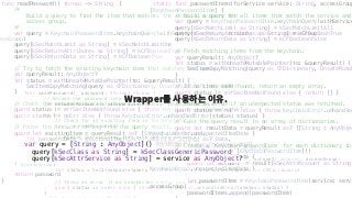 func readPassword() throws -> String {
/*
Build a query to find the item that matches the service, account and
access group.
*/
var query = KeychainPasswordItem.keychainQuery(withService: service, account: account, accessGroup:
essGroup)
query[kSecMatchLimit as String] = kSecMatchLimitOne
query[kSecReturnAttributes as String] = kCFBooleanTrue
query[kSecReturnData as String] = kCFBooleanTrue
// Try to fetch the existing keychain item that matches the query.
var queryResult: AnyObject?
let status = withUnsafeMutablePointer(to: &queryResult) {
SecItemCopyMatching(query as CFDictionary, UnsafeMutablePointer($0))
}
// Check the return status and throw an error if appropriate.
guard status != errSecItemNotFound else { throw KeychainError.noPassword }
guard status == noErr else { throw KeychainError.unhandledError(status: status) }
// Parse the password string from the query result.
guard let existingItem = queryResult as? [String : AnyObject],
let passwordData = existingItem[kSecValueData as String] as? Data,
let password = String(data: passwordData, encoding: String.Encoding.utf8)
else {
throw KeychainError.unexpectedPasswordData
}
return password
}
func savePassword(_ password: String) throws {
// Encode the password into an Data object.
let encodedPassword = password.data(using: String.Encoding.utf8)!
do {
// Check for an existing item in the keychain.
try _ = readPassword()
// Update the existing item with the new password.
var attributesToUpdate = [String : AnyObject]()
attributesToUpdate[kSecValueData as String] = encodedPassword as AnyObject?
let query = KeychainPasswordItem.keychainQuery(withService: service, account: account, accessGroup:
accessGroup)
let status = SecItemUpdate(query as CFDictionary, attributesToUpdate as CFDictionary)
// Throw an error if an unexpected status was returned.
guard status == noErr else { throw KeychainError.unhandledError(status: status) }
}
static func passwordItems(forService service: String, accessGroup
[KeychainPasswordItem] {
// Build a query for all items that match the service and
var query = KeychainPasswordItem.keychainQuery(withService
query[kSecMatchLimit as String] = kSecMatchLimitAll
query[kSecReturnAttributes as String] = kCFBooleanTrue
query[kSecReturnData as String] = kCFBooleanFalse
// Fetch matching items from the keychain.
var queryResult: AnyObject?
let status = withUnsafeMutablePointer(to: &queryResult) {
SecItemCopyMatching(query as CFDictionary, UnsafeMutab
}
// If no items were found, return an empty array.
guard status != errSecItemNotFound else { return [] }
// Throw an error if an unexpected status was returned.
guard status == noErr else { throw KeychainError.unhandled
// Cast the query result to an array of dictionaries.
guard let resultData = queryResult as? [[String : AnyObjec
KeychainError.unexpectedItemData }
// Create a `KeychainPasswordItem` for each dictionary in
var passwordItems = [KeychainPasswordItem]()
for result in resultData {
guard let account = result[kSecAttrAccount as String]
KeychainError.unexpectedItemData }
let passwordItem = KeychainPasswordItem(service: servi
accessGroup)
passwordItems.append(passwordItem)
Wrapper를 사용하는 이유.
var query = [String : AnyObject]()
query[kSecClass as String] = kSecClassGenericPassword
query[kSecAttrService as String] = service as AnyObject?
 
