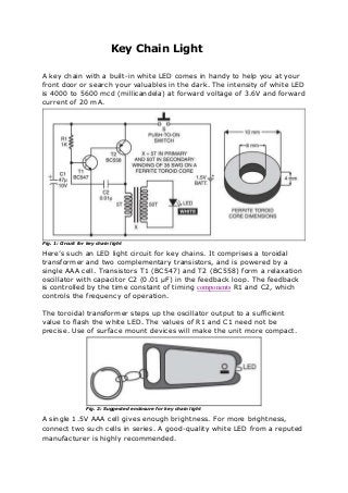 Key Chain Light
A key chain with a built-in white LED comes in handy to help you at your
front door or search your valuables in the dark. The intensity of white LED
is 4000 to 5600 mcd (millicandela) at forward voltage of 3.6V and forward
current of 20 mA.
Fig. 1: Circuit for key chain light
Here’s such an LED light circuit for key chains. It comprises a toroidal
transformer and two complementary transistors, and is powered by a
single AAA cell. Transistors T1 (BC547) and T2 (BC558) form a relaxation
oscillator with capacitor C2 (0.01 µF) in the feedback loop. The feedback
is controlled by the time constant of timing components R1 and C2, which
controls the frequency of operation.
The toroidal transformer steps up the oscillator output to a sufficient
value to flash the white LED. The values of R1 and C1 need not be
precise. Use of surface mount devices will make the unit more compact.
Fig. 2: Suggested enclosure for key chain light
A single 1.5V AAA cell gives enough brightness. For more brightness,
connect two such cells in series. A good-quality white LED from a reputed
manufacturer is highly recommended.
 
