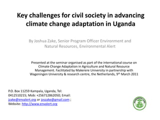 Key challenges for civil society in advancing
climate change adaptation in Uganda
By Joshua Zake, Senior Program Officer Environment and
Natural Resources, Environmental Alert
P.O. Box 11259 Kampala, Uganda, Tel:
0412510215; Mob: +256712862050; Email:
jzake@envalert.org or joszake@gmail.com ;
Website: http://www.envalert.org
Presented at the seminar organised as part of the international course on
Climate Change Adaptation in Agriculture and Natural Resource
Management. Facilitated by Makerere University in partnership with
Wageningen University & research centre, the Netherlands, 9th March 2011
 