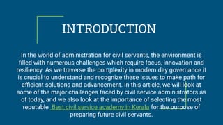 INTRODUCTION
In the world of administration for civil servants, the environment is
ﬁlled with numerous challenges which require focus, innovation and
resiliency. As we traverse the complexity in modern day governance it
is crucial to understand and recognize these issues to make path for
eﬃcient solutions and advancement. In this article, we will look at
some of the major challenges faced by civil service administrators as
of today, and we also look at the importance of selecting the most
reputable Best civil service academy in Kerala for the purpose of
preparing future civil servants.
 