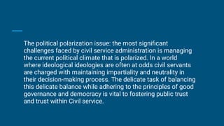 The political polarization issue: the most signiﬁcant
challenges faced by civil service administration is managing
the current political climate that is polarized. In a world
where ideological ideologies are often at odds civil servants
are charged with maintaining impartiality and neutrality in
their decision-making process. The delicate task of balancing
this delicate balance while adhering to the principles of good
governance and democracy is vital to fostering public trust
and trust within Civil service.
 