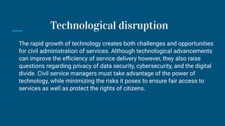 The rapid growth of technology creates both challenges and opportunities
for civil administration of services. Although technological advancements
can improve the eﬃciency of service delivery however, they also raise
questions regarding privacy of data security, cybersecurity, and the digital
divide. Civil service managers must take advantage of the power of
technology, while minimizing the risks it poses to ensure fair access to
services as well as protect the rights of citizens.
Technological disruption
 