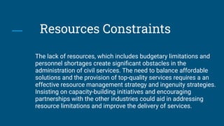 Resources Constraints
The lack of resources, which includes budgetary limitations and
personnel shortages create signiﬁcant obstacles in the
administration of civil services. The need to balance affordable
solutions and the provision of top-quality services requires a an
effective resource management strategy and ingenuity strategies.
Insisting on capacity-building initiatives and encouraging
partnerships with the other industries could aid in addressing
resource limitations and improve the delivery of services.
 