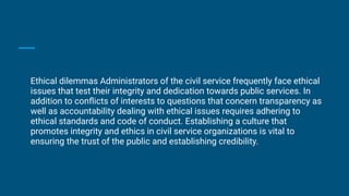 Ethical dilemmas Administrators of the civil service frequently face ethical
issues that test their integrity and dedication towards public services. In
addition to conﬂicts of interests to questions that concern transparency as
well as accountability dealing with ethical issues requires adhering to
ethical standards and code of conduct. Establishing a culture that
promotes integrity and ethics in civil service organizations is vital to
ensuring the trust of the public and establishing credibility.
 