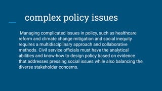 complex policy issues
Managing complicated issues in policy, such as healthcare
reform and climate change mitigation and social inequity
requires a multidisciplinary approach and collaborative
methods. Civil service oﬃcials must have the analytical
abilities and know-how to design policy based on evidence
that addresses pressing social issues while also balancing the
diverse stakeholder concerns.
 