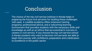 Conclusion
The choice of the top civil service institute in Kerala helps in
preparing the future civil servants for tackling these challenges
with ease. A credible academy offers extensive training
programs, professional advice, and a welcoming learning
environment that provides students with the necessary skills and
knowledge as well as an ethics that are essential to success in
careers in civil service. If you choose the top civil service school
in Kerala students who want to become civil servants are able to
begin their journey with conﬁdence, preparation and a dedication
to excellence in the public sector.
 