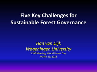 Five Key Challenges for
Sustainable Forest Governance


         Han van Dijk
     Wageningen University
       CIAT Meeting, World Forest Day
              March 21, 2013
 