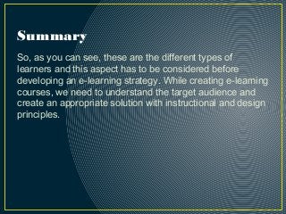 Summary
So, as you can see, these are the different types of
learners and this aspect has to be considered before
developing an e-learning strategy. While creating e-learning
courses, we need to understand the target audience and
create an appropriate solution with instructional and design
principles.
 