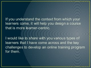 If you understand the context from which your
learners come, it will help you design a course
that is more learner-centric.
I would like to share with you various types of
learners that I have come across and the key
challenges to develop an online training program
for them.
 