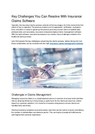 Key Challenges You Can Resolve With Insurance
Claims Software
Typically, the insurance claims process consists of five key stages, from the moment the first
notice of loss is reported. The process involves a lot of paperwork, verification, evaluation,
time, and effort. In order to speed up the process and ensure each claim is handled fairly,
professionally, and accurately, insurance companies deploy claims management software.
With the right software, insurance businesses can resolve many challenges related to the
traditional claims process.
Let’s first explore the key challenges concerning the claims process, before diving into how
these complexities can be resolved with the right insurance claims management software.
Challenges in Claims Management
Managing insurance claims is a complicated process as it consists of several small activities.
Hence, attaining efficiency in this process is quite hard. As the claims process has a direct
impact on customer retention, it is crucial for insurance companies to ensure claims are
handled fairly and timely.
Claims processing comprises several business rules that can be hard to execute considering
the number of stakeholders and decision points. This can lead to procedural inefficiencies
and fragmented customer experience.
 