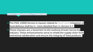 2) Food Defense and Food Fraud Mitigation (2.5.3 & 2.5.4)
 The FSSC 22000 Version 6 clauses related to food fraud mitigation of
food defense shall be in more detailed than in Version 5.1.
 These changes are a testament to the evolving threats facing the
industry. These enhancements serve to shield the supply chain from
intentional adulteration and ensure the integrity of food products.
 