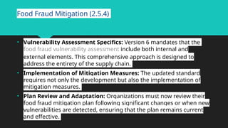 Food Fraud Mitigation (2.5.4)
• Vulnerability Assessment Specifics: Version 6 mandates that the
food fraud vulnerability assessment include both internal and
external elements. This comprehensive approach is designed to
address the entirety of the supply chain.
• Implementation of Mitigation Measures: The updated standard
requires not only the development but also the implementation of
mitigation measures.
• Plan Review and Adaptation: Organizations must now review their
food fraud mitigation plan following significant changes or when new
vulnerabilities are detected, ensuring that the plan remains current
and effective.
 