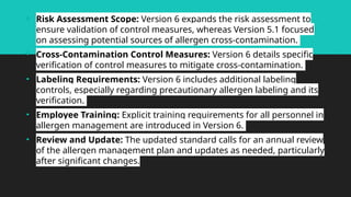 • Risk Assessment Scope: Version 6 expands the risk assessment to
ensure validation of control measures, whereas Version 5.1 focused
on assessing potential sources of allergen cross-contamination.
• Cross-Contamination Control Measures: Version 6 details specific
verification of control measures to mitigate cross-contamination.
• Labeling Requirements: Version 6 includes additional labeling
controls, especially regarding precautionary allergen labeling and its
verification.
• Employee Training: Explicit training requirements for all personnel in
allergen management are introduced in Version 6.
• Review and Update: The updated standard calls for an annual review
of the allergen management plan and updates as needed, particularly
after significant changes.
 