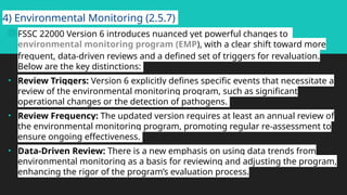 4) Environmental Monitoring (2.5.7)
 FSSC 22000 Version 6 introduces nuanced yet powerful changes to
environmental monitoring program (EMP), with a clear shift toward more
frequent, data-driven reviews and a defined set of triggers for revaluation.
Below are the key distinctions:
• Review Triggers: Version 6 explicitly defines specific events that necessitate a
review of the environmental monitoring program, such as significant
operational changes or the detection of pathogens.
• Review Frequency: The updated version requires at least an annual review of
the environmental monitoring program, promoting regular re-assessment to
ensure ongoing effectiveness.
• Data-Driven Review: There is a new emphasis on using data trends from
environmental monitoring as a basis for reviewing and adjusting the program,
enhancing the rigor of the program’s evaluation process.
 