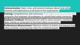 • Communication: Open, clear, and ongoing dialogue about food safety
practices and expectations at all levels of the organization.
• Training: Comprehensive and continuous food safety training and education
programs that empower all employees to uphold food safety standards.
• Employee Feedback: Mechanisms for staff to voice concerns, contribute
ideas, and be an active part of the food safety conversation.
• Performance Measurement: Objective metrics to assess and improve food
safety activities, ensuring they meet the established goals.
 