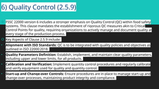 6) Quality Control (2.5.9)
 FSSC 22000 version 6 includes a stronger emphasis on Quality Control (QC) within food safety
systems. This clause mandates the establishment of rigorous QC measures akin to Critical
Control Points for quality, requiring organizations to actively manage and document quality at
every stage of the production process.
 Key Aspects of Clause 2.5.9 include:
• Alignment with ISO Standards: QC is to be integrated with quality policies and objectives as
outlined in ISO 22000:2018.
• Quality Parameters Definition: Establish, implement, and maintain clear quality parameters,
including upper and lower limits, for all products.
• Calibration and Verification: Implement quantity control procedures and regularly calibrate
and verify equipment used for quality and quantity control.
• Start-up and Change-over Controls: Ensure procedures are in place to manage start-up and
change-over processes, maintaining product integrity and compliance.
 