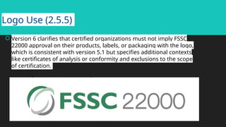 Logo Use (2.5.5)
 Version 6 clarifies that certified organizations must not imply FSSC
22000 approval on their products, labels, or packaging with the logo,
which is consistent with version 5.1 but specifies additional contexts
like certificates of analysis or conformity and exclusions to the scope
of certification.
 