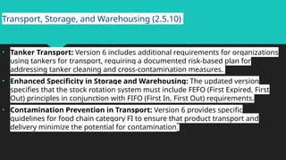 Transport, Storage, and Warehousing (2.5.10)
• Tanker Transport: Version 6 includes additional requirements for organizations
using tankers for transport, requiring a documented risk-based plan for
addressing tanker cleaning and cross-contamination measures.
• Enhanced Specificity in Storage and Warehousing: The updated version
specifies that the stock rotation system must include FEFO (First Expired, First
Out) principles in conjunction with FIFO (First In, First Out) requirements.
• Contamination Prevention in Transport: Version 6 provides specific
guidelines for food chain category FI to ensure that product transport and
delivery minimize the potential for contamination.
 