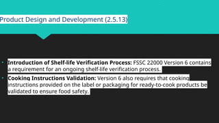 Product Design and Development (2.5.13)
• Introduction of Shelf-life Verification Process: FSSC 22000 Version 6 contains
a requirement for an ongoing shelf-life verification process.
• Cooking Instructions Validation: Version 6 also requires that cooking
instructions provided on the label or packaging for ready-to-cook products be
validated to ensure food safety.
 