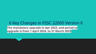 6 Key Changes in FSSC 22000 Version 6
The mandatory upgrade in Apr 2023, and period to
upgrade is from 1 April 2024, to 31 March 2025
 