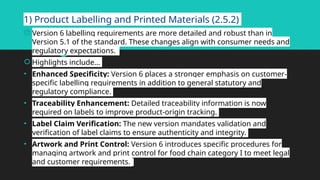1) Product Labelling and Printed Materials (2.5.2)
 Version 6 labelling requirements are more detailed and robust than in
Version 5.1 of the standard. These changes align with consumer needs and
regulatory expectations.
 Highlights include…
• Enhanced Specificity: Version 6 places a stronger emphasis on customer-
specific labelling requirements in addition to general statutory and
regulatory compliance.
• Traceability Enhancement: Detailed traceability information is now
required on labels to improve product-origin tracking.
• Label Claim Verification: The new version mandates validation and
verification of label claims to ensure authenticity and integrity.
• Artwork and Print Control: Version 6 introduces specific procedures for
managing artwork and print control for food chain category I to meet legal
and customer requirements.
 