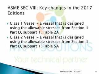 Class 1 Vessel – a vessel that is designed
using the allowable stresses from Section II
Part D, subpart 1, Table 2A
 Class 2 Vessel – a vessel that is designed
using the allowable stresses from Section II
Part D, subpart 1, Table 5A
8/27/2017MKAT SOLUTIONS 10
 