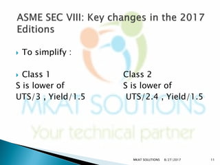  To simplify :
 Class 1 Class 2
S is lower of S is lower of
UTS/3 , Yield/1.5 UTS/2.4 , Yield/1.5
8/27/2017MKAT SOLUTIONS 11
 