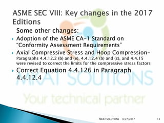 Some other changes:
 Adoption of the ASME CA-1 Standard on
“Conformity Assessment Requirements”
 Axial Compressive Stress and Hoop Compression-
Paragraphs 4.4.12.2 (b) and (e), 4.4.12.4 (b) and (c), and 4.4.15
were revised to correct the limits for the compressive stress factors
 Correct Equation 4.4.126 in Paragraph
4.4.12.4
8/27/2017MKAT SOLUTIONS 14
 