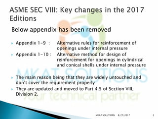Below appendix has been removed
 Appendix 1-9 : Alternative rules for reinforcement of
openings under internal pressure
 Appendix 1-10 : Alternative method for design of
reinforcement for openings in cylindrical
and conical shells under internal pressure
 The main reason being that they are widely untouched and
don’t cover the requirement properly
 They are updated and moved to Part 4.5 of Section VIII,
Division 2.
8/27/2017 2MKAT SOLUTIONS
 